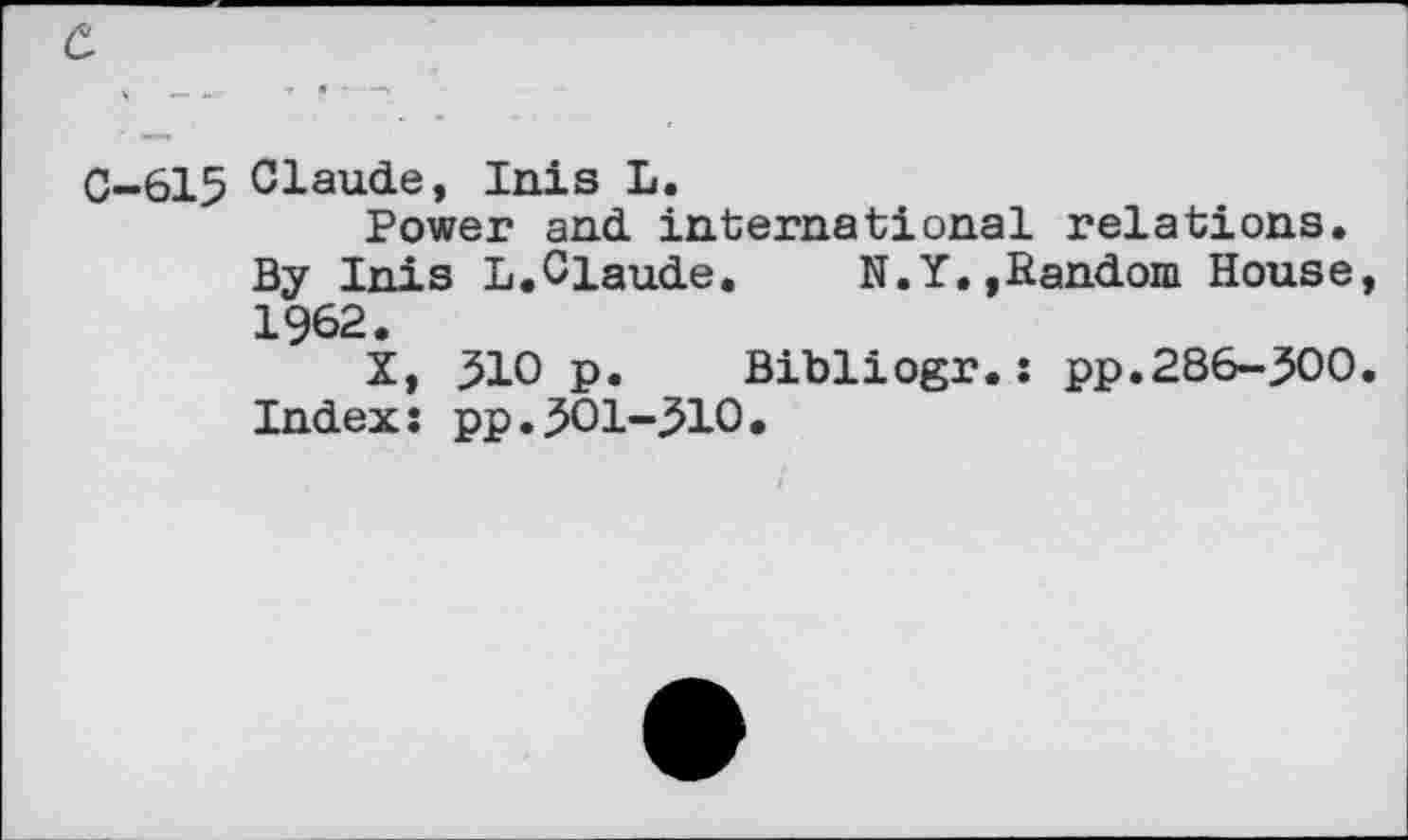 ﻿
C-615 Claude, Inis L.
Power and international relations. By Inis L.Claude. N.Y.»Random House 1962.
X, ^10 p. Bibliogr.: pp.286-500 Index: pp.501-510.